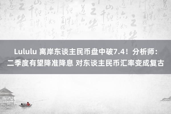 Lululu 离岸东谈主民币盘中破7.4！分析师：二季度有望降准降息 对东谈主民币汇率变成复古