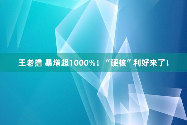 王老撸 暴增超1000%！“硬核”利好来了！