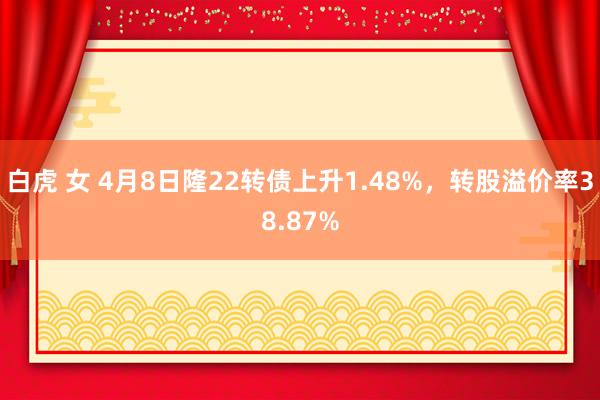 白虎 女 4月8日隆22转债上升1.48%，转股溢价率38.87%