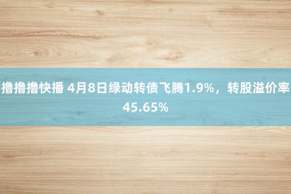 撸撸撸快播 4月8日绿动转债飞腾1.9%，转股溢价率45.65%