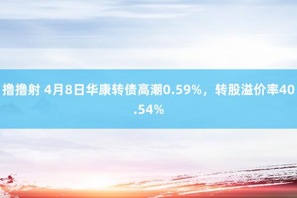 撸撸射 4月8日华康转债高潮0.59%，转股溢价率40.54%