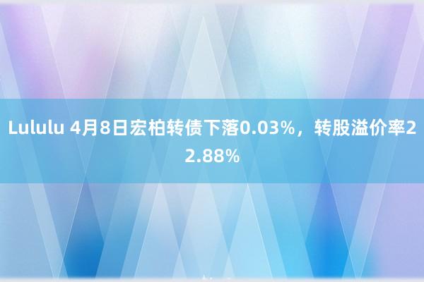 Lululu 4月8日宏柏转债下落0.03%，转股溢价率22.88%
