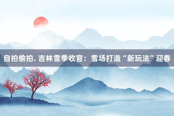 自拍偷拍. 吉林雪季收官：雪场打造“新玩法”迎春