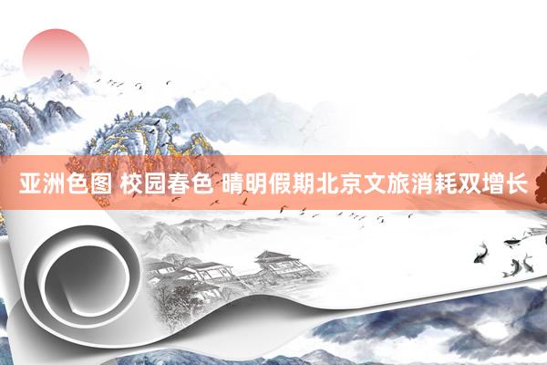 亚洲色图 校园春色 晴明假期北京文旅消耗双增长