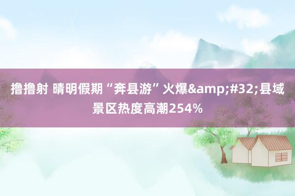 撸撸射 晴明假期“奔县游”火爆&#32;县域景区热度高潮254%