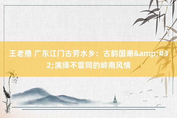 王老撸 广东江门古劳水乡：古韵国潮&#32;演绎不雷同的岭南风情