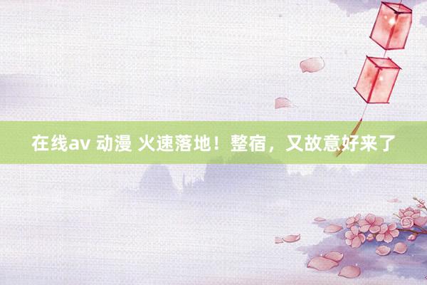 在线av 动漫 火速落地！整宿，又故意好来了