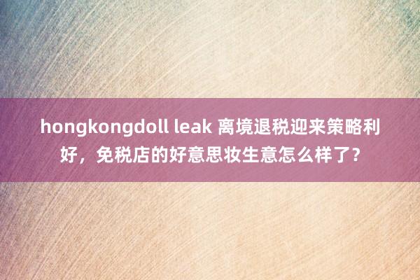 hongkongdoll leak 离境退税迎来策略利好，免税店的好意思妆生意怎么样了？