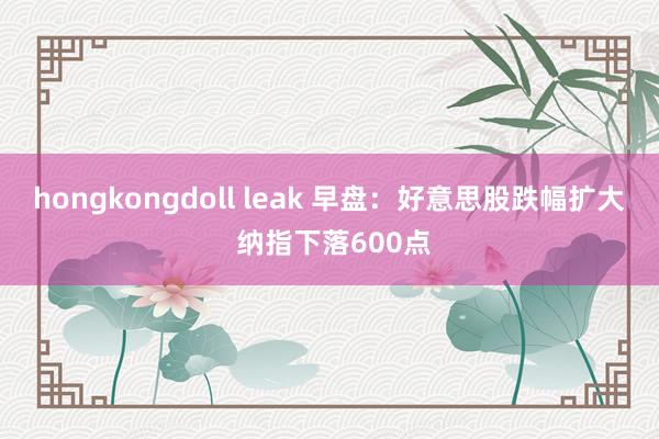 hongkongdoll leak 早盘：好意思股跌幅扩大 纳指下落600点