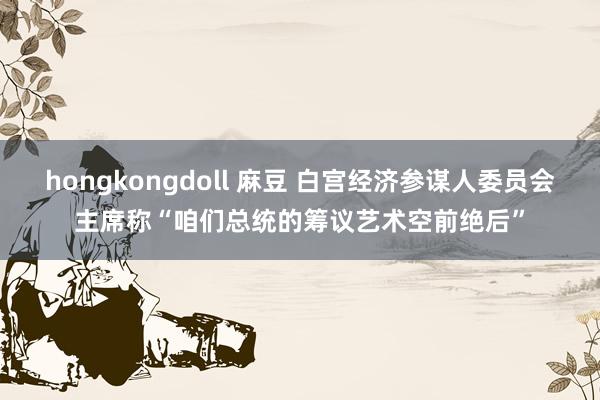 hongkongdoll 麻豆 白宫经济参谋人委员会主席称“咱们总统的筹议艺术空前绝后”