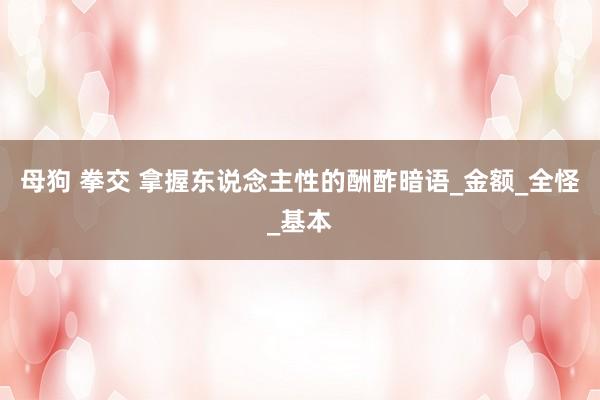 母狗 拳交 拿握东说念主性的酬酢暗语_金额_全怪_基本