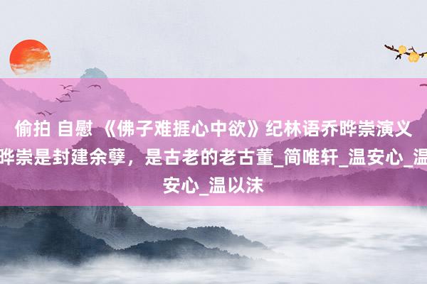 偷拍 自慰 《佛子难捱心中欲》纪林语乔晔崇演义：乔晔崇是封建余孽，是古老的老古董_简唯轩_温安心_温以沫