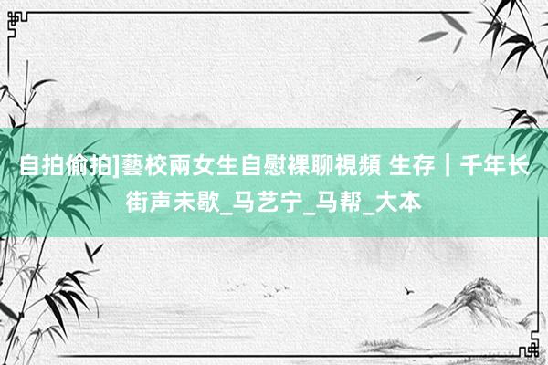 自拍偷拍]藝校兩女生自慰裸聊視頻 生存｜千年长街声未歇_马艺宁_马帮_大本