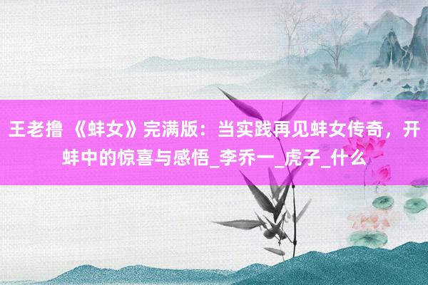 王老撸 《蚌女》完满版：当实践再见蚌女传奇，开蚌中的惊喜与感悟_李乔一_虎子_什么