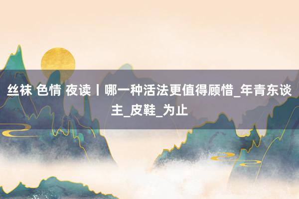 丝袜 色情 夜读丨哪一种活法更值得顾惜_年青东谈主_皮鞋_为止