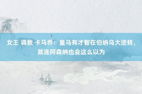 女王 调教 卡马乔：皇马有才智在伯纳乌大逆转，就连阿森纳也会这么以为