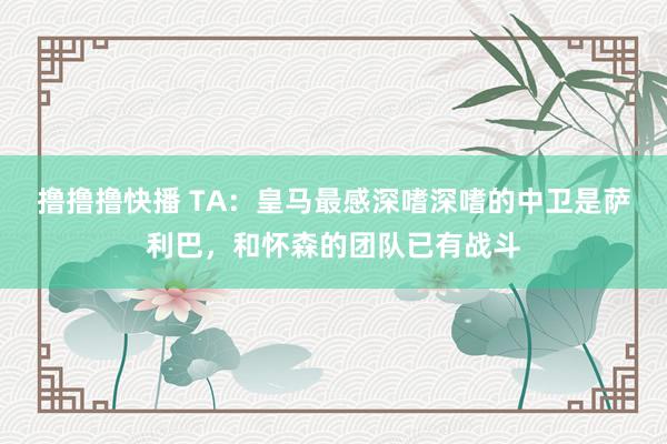 撸撸撸快播 TA：皇马最感深嗜深嗜的中卫是萨利巴，和怀森的团队已有战斗