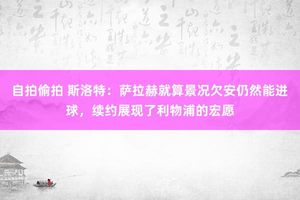 自拍偷拍 斯洛特：萨拉赫就算景况欠安仍然能进球，续约展现了利物浦的宏愿