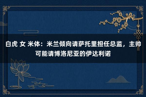 白虎 女 米体：米兰倾向请萨托里担任总监，主帅可能请博洛尼亚的伊达利诺