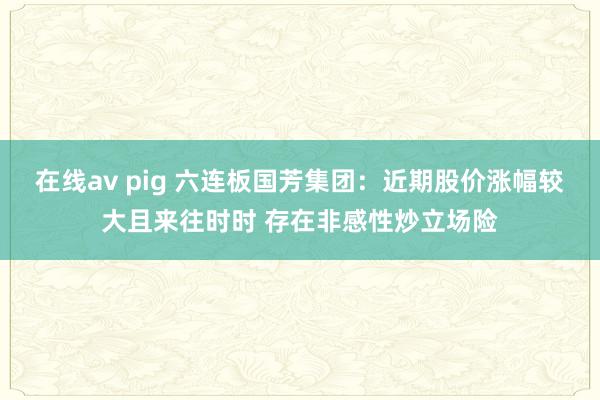 在线av pig 六连板国芳集团：近期股价涨幅较大且来往时时 存在非感性炒立场险