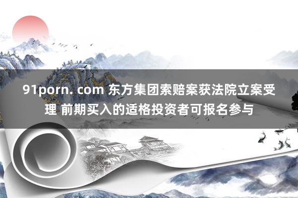91porn. com 东方集团索赔案获法院立案受理 前期买入的适格投资者可报名参与