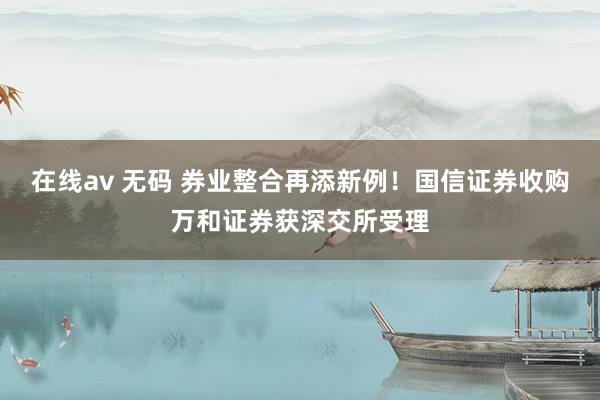 在线av 无码 券业整合再添新例！国信证券收购万和证券获深交所受理
