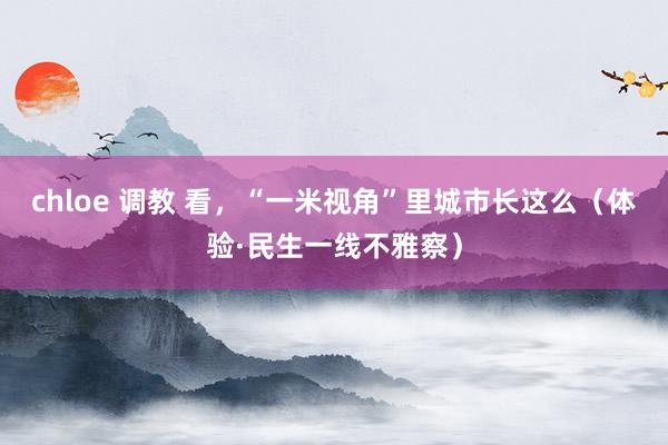 chloe 调教 看，“一米视角”里城市长这么（体验·民生一线不雅察）