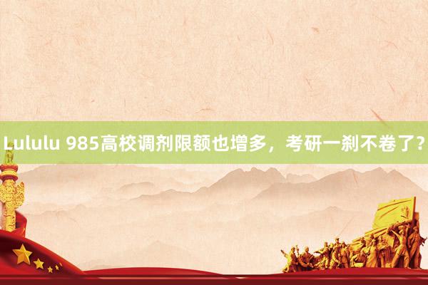 Lululu 985高校调剂限额也增多，考研一刹不卷了？