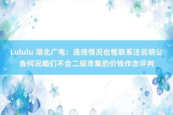 Lululu 湖北广电：连络情况也惟联系注说明公告何况咱们不合二级市集的价钱作念评判