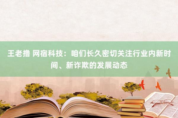 王老撸 网宿科技：咱们长久密切关注行业内新时间、新诈欺的发展动态