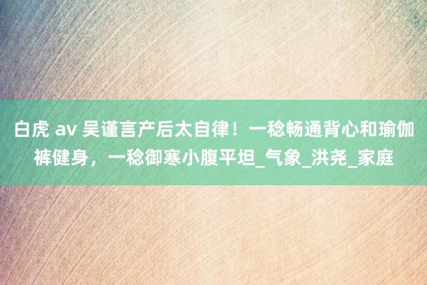 白虎 av 吴谨言产后太自律！一稔畅通背心和瑜伽裤健身，一稔御寒小腹平坦_气象_洪尧_家庭