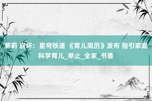萝莉 崩坏：星穹铁道 《育儿周历》发布 指引家庭科学育儿_举止_全家_书香