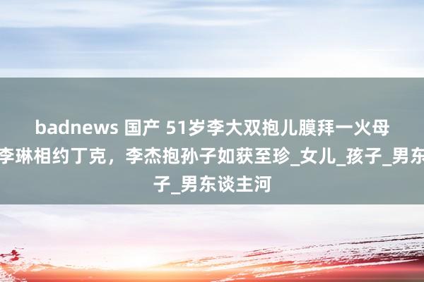 badnews 国产 51岁李大双抱儿膜拜一火母，曾和李琳相约丁克，李杰抱孙子如获至珍_女儿_孩子_男东谈主河