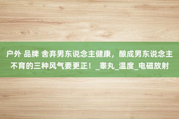 户外 品牌 舍弃男东说念主健康，酿成男东说念主不育的三种风气要更正！_睾丸_温度_电磁放射