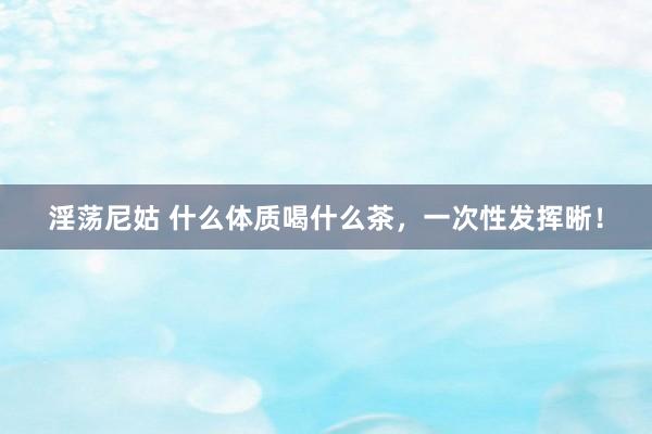 淫荡尼姑 什么体质喝什么茶，一次性发挥晰！