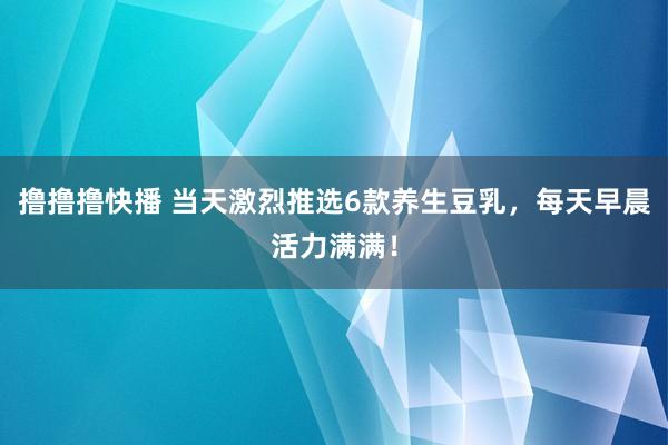 撸撸撸快播 当天激烈推选6款养生豆乳，每天早晨活力满满！