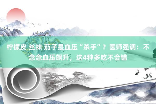 柠檬皮 丝袜 茄子是血压“杀手”？医师强调：不念念血压飙升，这4种多吃不会错