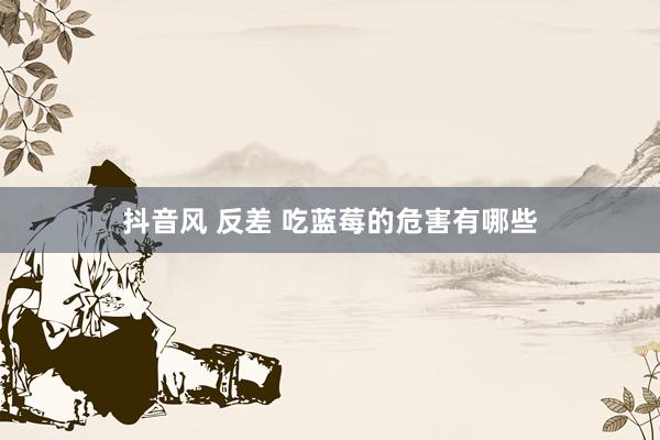 抖音风 反差 吃蓝莓的危害有哪些