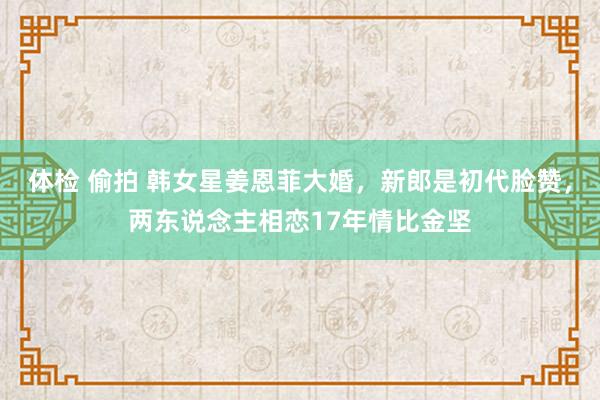 体检 偷拍 韩女星姜恩菲大婚，新郎是初代脸赞，两东说念主相恋17年情比金坚