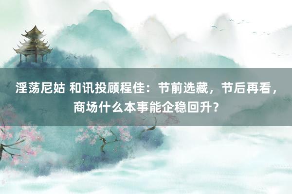 淫荡尼姑 和讯投顾程佳：节前选藏，节后再看，商场什么本事能企稳回升？