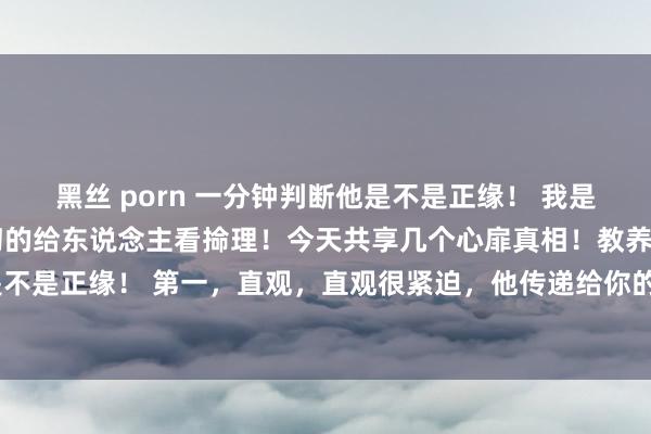 黑丝 porn 一分钟判断他是不是正缘！ 我是一个先生！每天使神叨叨的给东说念主看掵理！今天共享几个心扉真相！教养你一分钟判断他(她)是不是正缘！ 第一，直观，直观很紧迫，他传递给你的能量的锐利是能够被感知出来的，俗称第六感。