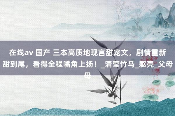 在线av 国产 三本高质地现言甜宠文，剧情重新甜到尾，看得全程嘴角上扬！_清莹竹马_躯壳_父母