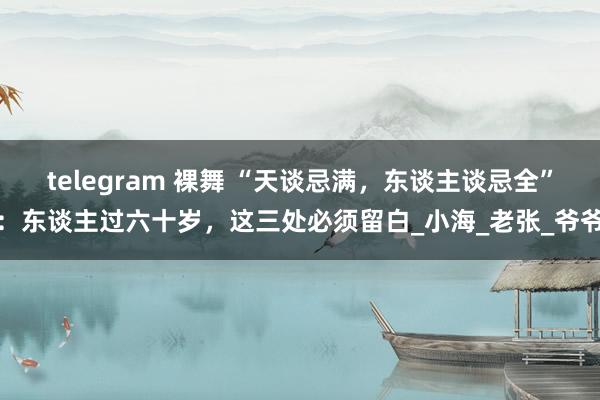 telegram 裸舞 “天谈忌满，东谈主谈忌全”：东谈主过六十岁，这三处必须留白_小海_老张_爷爷