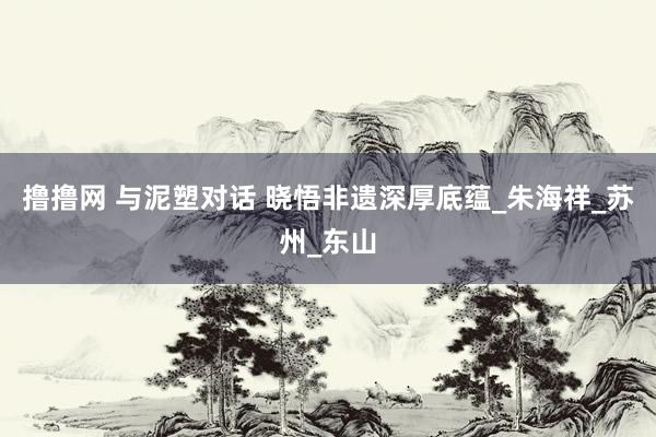 撸撸网 与泥塑对话 晓悟非遗深厚底蕴_朱海祥_苏州_东山