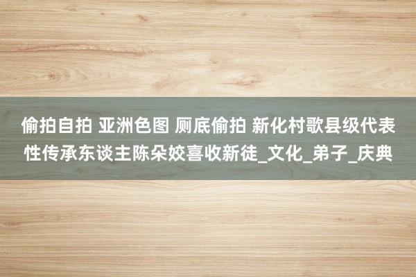 偷拍自拍 亚洲色图 厕底偷拍 新化村歌县级代表性传承东谈主陈朵姣喜收新徒_文化_弟子_庆典