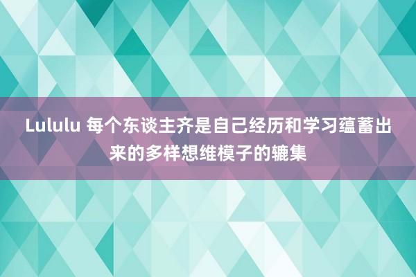 Lululu 每个东谈主齐是自己经历和学习蕴蓄出来的多样想维模子的辘集