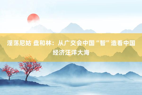 淫荡尼姑 盘和林：从广交会中国“智”造看中国经济汪洋大海
