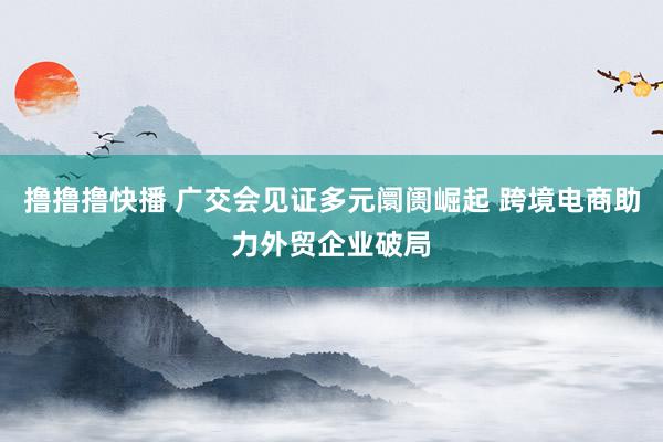撸撸撸快播 广交会见证多元阛阓崛起 跨境电商助力外贸企业破局