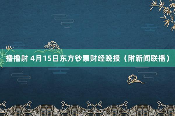 撸撸射 4月15日东方钞票财经晚报（附新闻联播）