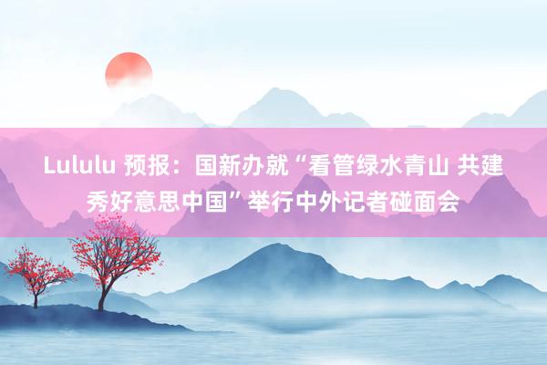 Lululu 预报：国新办就“看管绿水青山 共建秀好意思中国”举行中外记者碰面会